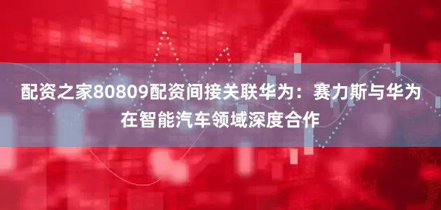配资之家80809配资间接关联华为：赛力斯与华为在智能汽车领域深度合作