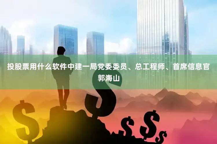 投股票用什么软件中建一局党委委员、总工程师、首席信息官郭海山
