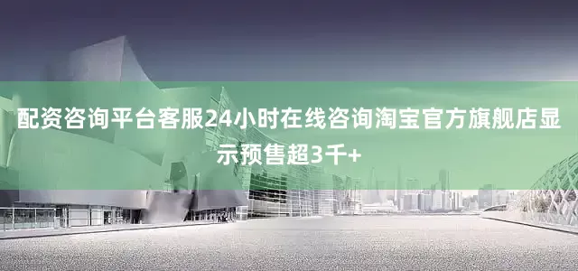 配资咨询平台客服24小时在线咨询淘宝官方旗舰店显示预售超3千+